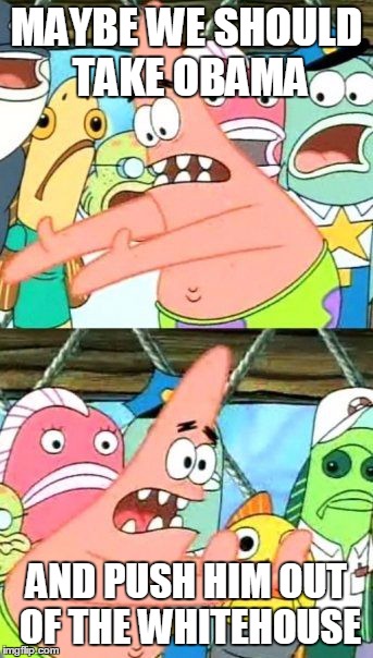 Put It Somewhere Else Patrick | MAYBE WE SHOULD TAKE OBAMA AND PUSH HIM OUT OF THE WHITEHOUSE | image tagged in memes,put it somewhere else patrick | made w/ Imgflip meme maker