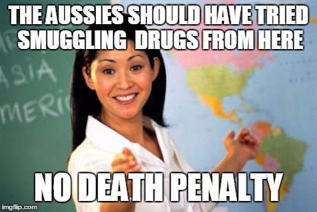 Smuggling drugs OUT of a country is kind of a public service isn't it?  | THE AUSSIES SHOULD HAVE TRIED SMUGGLING  DRUGS FROM HERE NO DEATH PENALTY | image tagged in memes,unhelpful high school teacher | made w/ Imgflip meme maker