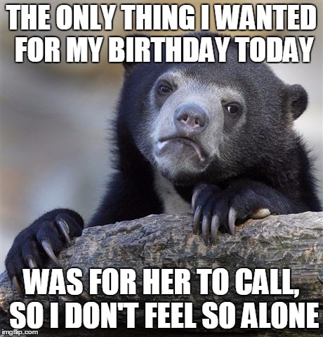 Confession Bear Meme | THE ONLY THING I WANTED FOR MY BIRTHDAY TODAY WAS FOR HER TO CALL, SO I DON'T FEEL SO ALONE | image tagged in memes,confession bear,AdviceAnimals | made w/ Imgflip meme maker