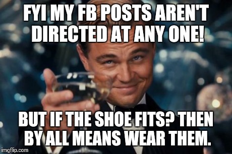 Leonardo Dicaprio Cheers | FYI MY FB POSTS AREN'T DIRECTED AT ANY ONE! BUT IF THE SHOE FITS? THEN BY ALL MEANS WEAR THEM. | image tagged in memes,leonardo dicaprio cheers | made w/ Imgflip meme maker
