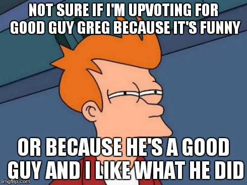 Futurama Fry Meme | NOT SURE IF I'M UPVOTING FOR GOOD GUY GREG BECAUSE IT'S FUNNY OR BECAUSE HE'S A GOOD GUY AND I LIKE WHAT HE DID | image tagged in memes,futurama fry | made w/ Imgflip meme maker