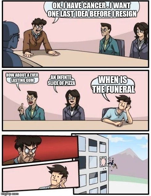 Boardroom Meeting Suggestion Meme | OK, I HAVE CANCER . I WANT ONE LAST IDEA BEFORE I RESIGN HOW ABOUT A EVER LASTING GUM AN INFINTE SLICE OF PIZZA WHEN IS THE FUNERAL | image tagged in memes,boardroom meeting suggestion | made w/ Imgflip meme maker