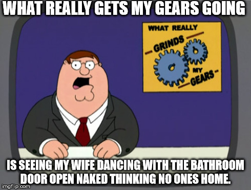 Peter Griffin News | WHAT REALLY GETS MY GEARS GOING IS SEEING MY WIFE DANCING WITH THE BATHROOM DOOR OPEN NAKED THINKING NO ONES HOME. | image tagged in memes,peter griffin news | made w/ Imgflip meme maker