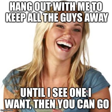 Friend Zone Fiona Meme | HANG OUT WITH ME TO KEEP ALL THE GUYS AWAY UNTIL I SEE ONE I WANT, THEN YOU CAN GO | image tagged in memes,friend zone fiona | made w/ Imgflip meme maker
