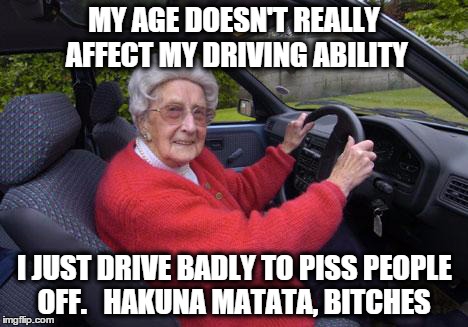 Old people, driving | MY AGE DOESN'T REALLY AFFECT MY DRIVING ABILITY I JUST DRIVE BADLY TO PISS PEOPLE OFF.   HAKUNA MATATA, B**CHES | image tagged in old people driving | made w/ Imgflip meme maker