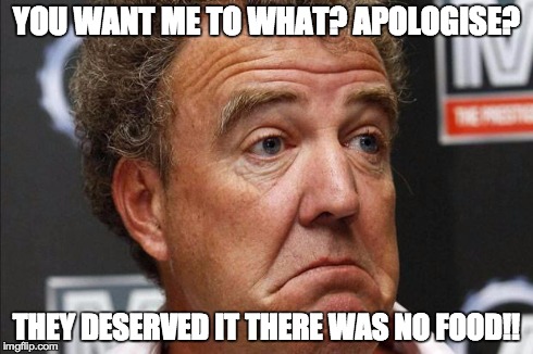Jeremy Clarkson | YOU WANT ME TO WHAT? APOLOGISE? THEY DESERVED IT THERE WAS NO FOOD!! | image tagged in jeremy clarkson | made w/ Imgflip meme maker