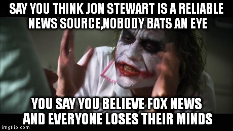 And everybody loses their minds Meme | SAY YOU THINK JON STEWART IS A RELIABLE NEWS SOURCE,NOBODY BATS AN EYE YOU SAY YOU BELIEVE FOX NEWS AND EVERYONE LOSES THEIR MINDS | image tagged in memes,and everybody loses their minds | made w/ Imgflip meme maker