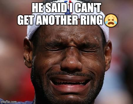 sad-lebron | HE SAID I CAN'T GET ANOTHER RING  | image tagged in sad-lebron | made w/ Imgflip meme maker