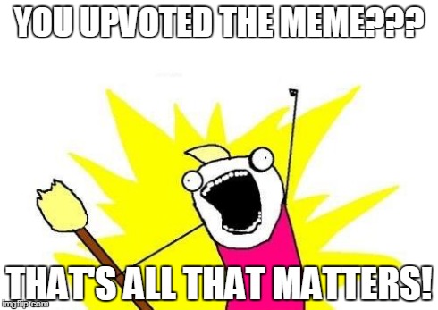X All The Y Meme | YOU UPVOTED THE MEME??? THAT'S ALL THAT MATTERS! | image tagged in memes,x all the y | made w/ Imgflip meme maker