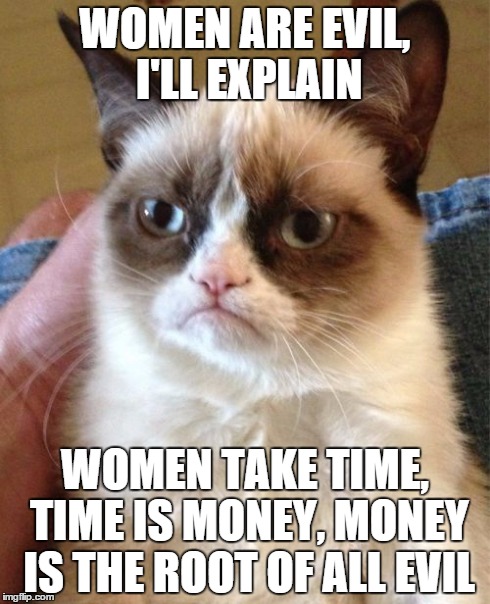 Grumpy Cat | WOMEN ARE EVIL, I'LL EXPLAIN WOMEN TAKE TIME, TIME IS MONEY, MONEY IS THE ROOT OF ALL EVIL | image tagged in memes,grumpy cat | made w/ Imgflip meme maker