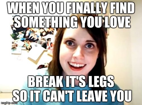 Overly Attached Girlfriend | WHEN YOU FINALLY FIND SOMETHING YOU LOVE BREAK IT'S LEGS SO IT CAN'T LEAVE YOU | image tagged in memes,overly attached girlfriend | made w/ Imgflip meme maker