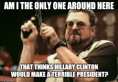 Am I The Only One Around Here | AM I THE ONLY ONE AROUND HERE THAT THINKS HILLARY CLINTON WOULD MAKE A TERRIBLE PRESIDENT? | image tagged in memes,am i the only one around here | made w/ Imgflip meme maker