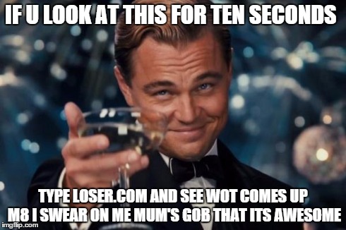 Leonardo Dicaprio Cheers Meme | IF U LOOK AT THIS FOR TEN SECONDS TYPE LOSER.COM AND SEE WOT COMES UP M8 I SWEAR ON ME MUM'S GOB THAT ITS AWESOME | image tagged in memes,leonardo dicaprio cheers | made w/ Imgflip meme maker