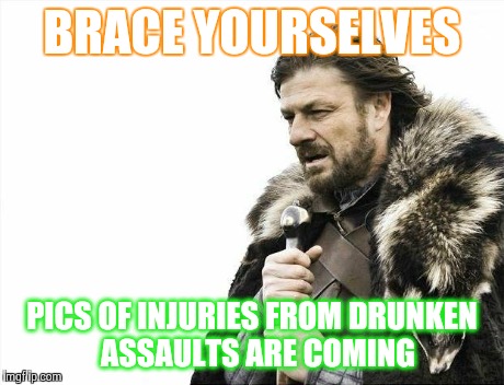 Brace Yourselves X is Coming | BRACE YOURSELVES PICS OF INJURIES FROM DRUNKEN  ASSAULTS ARE COMING | image tagged in memes,brace yourselves x is coming | made w/ Imgflip meme maker