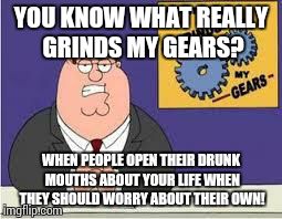 You know what really grinds my gears | YOU KNOW WHAT REALLY GRINDS MY GEARS? WHEN PEOPLE OPEN THEIR DRUNK MOUTHS ABOUT YOUR LIFE WHEN THEY SHOULD WORRY ABOUT THEIR OWN! | image tagged in you know what really grinds my gears | made w/ Imgflip meme maker