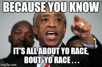 Al Sharpton | BECAUSE YOU KNOW IT'S ALL ABOUT YO RACE, BOUT  YO RACE . . . | image tagged in al sharpton | made w/ Imgflip meme maker