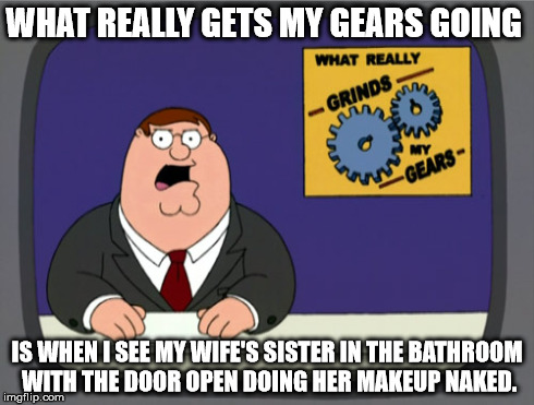 Peter Griffin News | WHAT REALLY GETS MY GEARS GOING IS WHEN I SEE MY WIFE'S SISTER IN THE BATHROOM WITH THE DOOR OPEN DOING HER MAKEUP NAKED. | image tagged in memes,peter griffin news | made w/ Imgflip meme maker