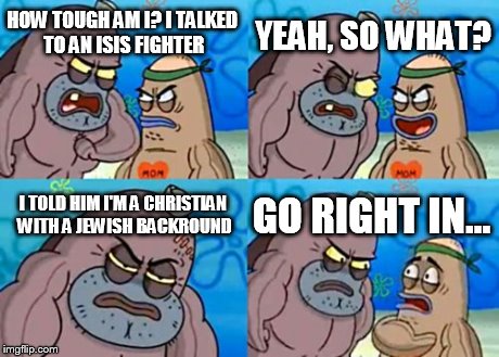 How Tough Are You | HOW TOUGH AM I? I TALKED TO AN ISIS FIGHTER YEAH, SO WHAT? I TOLD HIM I'M A CHRISTIAN WITH A JEWISH BACKROUND GO RIGHT IN... | image tagged in memes,how tough are you | made w/ Imgflip meme maker
