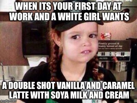 White girls | WHEN ITS YOUR FIRST DAY AT WORK AND A WHITE GIRL WANTS A DOUBLE SHOT VANILLA AND CARAMEL LATTE WITH SOYA MILK AND CREAM | image tagged in chloe,starbucks,white chicks | made w/ Imgflip meme maker