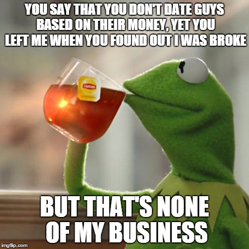 So many girls do this... | YOU SAY THAT YOU DON'T DATE GUYS BASED ON THEIR MONEY, YET YOU LEFT ME WHEN YOU FOUND OUT I WAS BROKE BUT THAT'S NONE OF MY BUSINESS | image tagged in memes,but thats none of my business,kermit the frog,girl | made w/ Imgflip meme maker