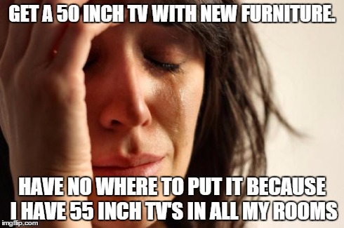 First World Problems | GET A 50 INCH TV WITH NEW FURNITURE. HAVE NO WHERE TO PUT IT BECAUSE I HAVE 55 INCH TV'S IN ALL MY ROOMS | image tagged in memes,first world problems | made w/ Imgflip meme maker