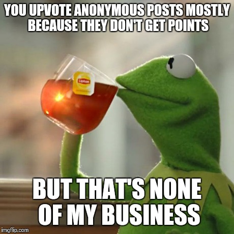 You know who you are | YOU UPVOTE ANONYMOUS POSTS MOSTLY BECAUSE THEY DON'T GET POINTS BUT THAT'S NONE OF MY BUSINESS | image tagged in memes,but thats none of my business,kermit the frog | made w/ Imgflip meme maker