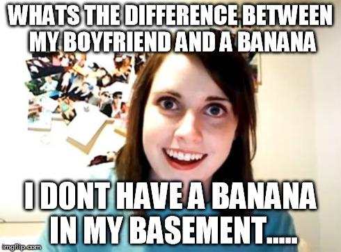 Overly Attached Girlfriend Meme | WHATS THE DIFFERENCE BETWEEN MY BOYFRIEND AND A BANANA I DONT HAVE A BANANA IN MY BASEMENT..... | image tagged in memes,overly attached girlfriend | made w/ Imgflip meme maker