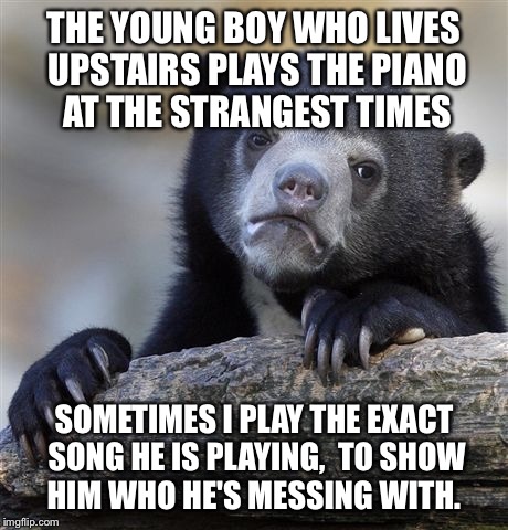 Confession Bear | THE YOUNG BOY WHO LIVES UPSTAIRS PLAYS THE PIANO AT THE STRANGEST TIMES SOMETIMES I PLAY THE EXACT SONG HE IS PLAYING,  TO SHOW HIM WHO HE'S | image tagged in memes,confession bear,AdviceAnimals | made w/ Imgflip meme maker