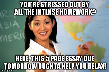 Unhelpful High School Teacher | YOU'RE STRESSED OUT BY ALL THE INTENSE HOMEWORK? HERE, THIS 5 PAGE ESSAY DUE TOMORROW OUGHTA HELP YOU RELAX! | image tagged in memes,unhelpful high school teacher | made w/ Imgflip meme maker