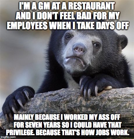 Confession Bear Meme | I'M A GM AT A RESTAURANT AND I DON'T FEEL BAD FOR MY EMPLOYEES WHEN I TAKE DAYS OFF MAINLY BECAUSE I WORKED MY ASS OFF FOR SEVEN YEARS SO I  | image tagged in memes,confession bear,AdviceAnimals | made w/ Imgflip meme maker