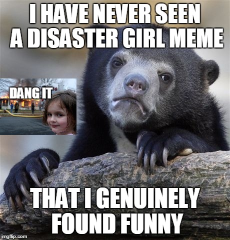 Confession Bear Meme | I HAVE NEVER SEEN A DISASTER GIRL MEME THAT I GENUINELY FOUND FUNNY DANG IT | image tagged in memes,confession bear,disaster girl | made w/ Imgflip meme maker