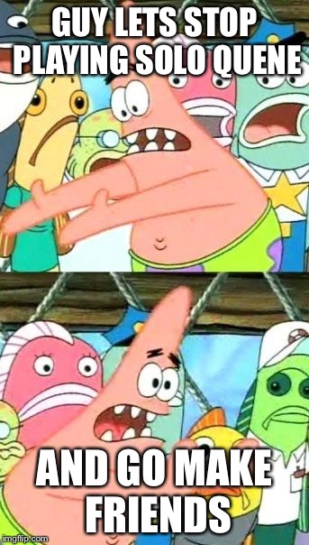 Put It Somewhere Else Patrick | GUY LETS STOP PLAYING SOLO QUENE AND GO MAKE FRIENDS | image tagged in memes,put it somewhere else patrick | made w/ Imgflip meme maker