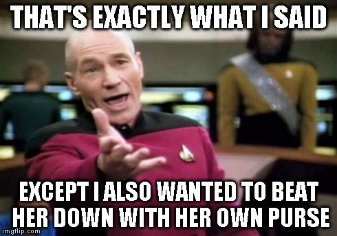 Picard Wtf Meme | THAT'S EXACTLY WHAT I SAID EXCEPT I ALSO WANTED TO BEAT HER DOWN WITH HER OWN PURSE | image tagged in memes,picard wtf | made w/ Imgflip meme maker