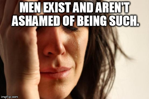 SJW problems | MEN EXIST AND AREN'T ASHAMED OF BEING SUCH. | image tagged in memes,first world problems | made w/ Imgflip meme maker