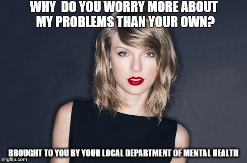 WHY  DO YOU WORRY MORE ABOUT MY PROBLEMS THAN YOUR OWN? BROUGHT TO YOU BY YOUR LOCAL DEPARTMENT OF MENTAL HEALTH | image tagged in taylor swift | made w/ Imgflip meme maker