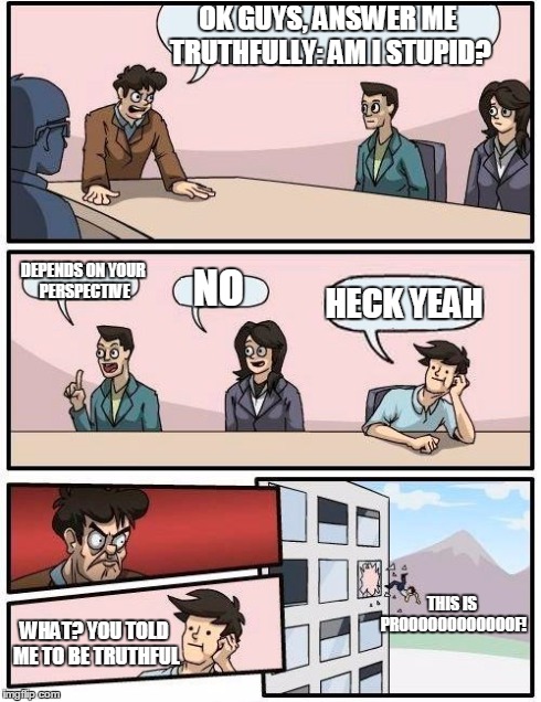 truthful answer | OK GUYS, ANSWER ME TRUTHFULLY: AM I STUPID? DEPENDS ON YOUR PERSPECTIVE NO HECK YEAH THIS IS PROOOOOOOOOOOOF! WHAT? YOU TOLD ME TO BE TRUTHF | image tagged in memes,boardroom meeting suggestion,stupid,truth | made w/ Imgflip meme maker