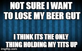 NOT SURE I WANT TO LOSE MY BEER GUT I THINK ITS THE ONLY THING HOLDING MY TITS UP | image tagged in beer,big tits,fat | made w/ Imgflip meme maker