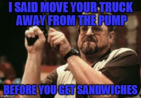 Am I The Only One Around Here | I SAID MOVE YOUR TRUCK AWAY FROM THE PUMP BEFORE YOU GET SANDWICHES | image tagged in memes,am i the only one around here | made w/ Imgflip meme maker
