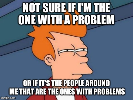 Futurama Fry | NOT SURE IF I'M THE ONE WITH A PROBLEM OR IF IT'S THE PEOPLE AROUND ME THAT ARE THE ONES WITH PROBLEMS | image tagged in memes,futurama fry | made w/ Imgflip meme maker