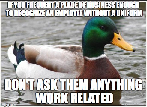Actual Advice Mallard Meme | IF YOU FREQUENT A PLACE OF BUSINESS ENOUGH TO RECOGNIZE AN EMPLOYEE WITHOUT A UNIFORM DON'T ASK THEM ANYTHING WORK RELATED | image tagged in memes,actual advice mallard | made w/ Imgflip meme maker