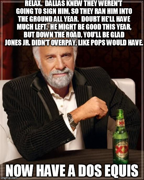 The Most Interesting Man In The World Meme | RELAX.  DALLAS KNEW THEY WEREN'T GOING TO SIGN HIM, SO THEY RAN HIM INTO THE GROUND ALL YEAR.  DOUBT HE'LL HAVE MUCH LEFT.  HE MIGHT BE GOOD | image tagged in memes,the most interesting man in the world | made w/ Imgflip meme maker