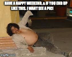 drunken | HAVE A HAPPY WEEKEND, & IF YOU END UP LIKE THIS. I WANT SEE A PIC! | image tagged in drunken | made w/ Imgflip meme maker