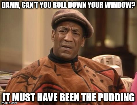 Bill Cosby confused | DAMN, CAN'T YOU ROLL DOWN YOUR WINDOW? IT MUST HAVE BEEN THE PUDDING | image tagged in bill cosby confused | made w/ Imgflip meme maker