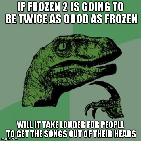 Philosoraptor | IF FROZEN 2 IS GOING TO BE TWICE AS GOOD AS FROZEN WILL IT TAKE LONGER FOR PEOPLE TO GET THE SONGS OUT OF THEIR HEADS | image tagged in memes,philosoraptor | made w/ Imgflip meme maker