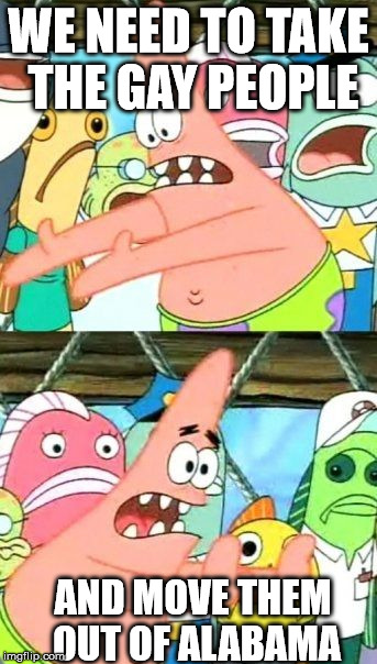 Put It Somewhere Else Patrick Meme | WE NEED TO TAKE THE GAY PEOPLE AND MOVE THEM OUT OF ALABAMA | image tagged in memes,put it somewhere else patrick | made w/ Imgflip meme maker