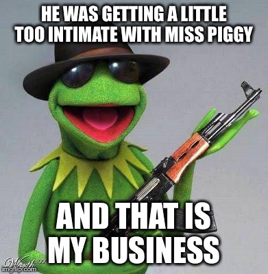 kermit ak | HE WAS GETTING A LITTLE TOO INTIMATE WITH MISS PIGGY AND THAT IS MY BUSINESS | image tagged in kermit ak | made w/ Imgflip meme maker