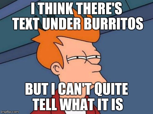 Futurama Fry Meme | I THINK THERE'S TEXT UNDER BURRITOS BUT I CAN'T QUITE TELL WHAT IT IS | image tagged in memes,futurama fry | made w/ Imgflip meme maker