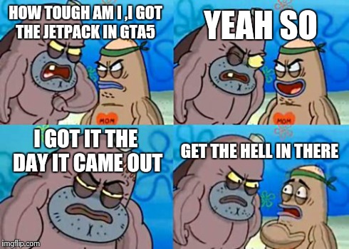 How Tough Are You | HOW TOUGH AM I ,I GOT THE JETPACK IN GTA5 YEAH SO I GOT IT THE DAY IT CAME OUT GET THE HELL IN THERE | image tagged in memes,how tough are you | made w/ Imgflip meme maker