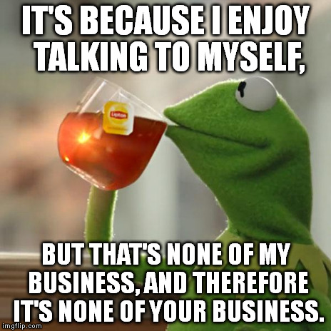 Hey, I wasn't talking to you! Go away! I'm having a very important conversation right now. | IT'S BECAUSE I ENJOY TALKING TO MYSELF, BUT THAT'S NONE OF MY BUSINESS, AND THEREFORE IT'S NONE OF YOUR BUSINESS. | image tagged in memes,but thats none of my business,kermit the frog | made w/ Imgflip meme maker