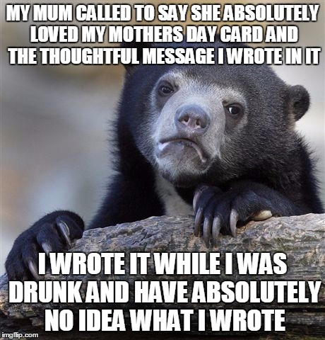 Confession Bear Meme | MY MUM CALLED TO SAY SHE ABSOLUTELY LOVED MY MOTHERS DAY CARD AND THE THOUGHTFUL MESSAGE I WROTE IN IT I WROTE IT WHILE I WAS DRUNK AND HAVE | image tagged in memes,confession bear,AdviceAnimals | made w/ Imgflip meme maker